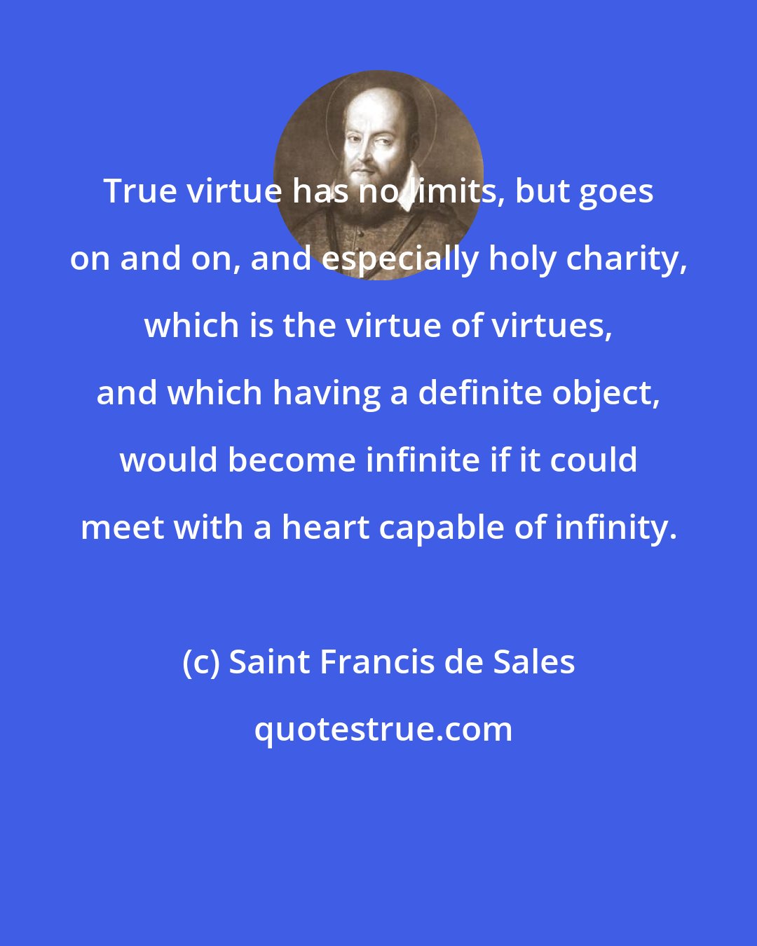 Saint Francis de Sales: True virtue has no limits, but goes on and on, and especially holy charity, which is the virtue of virtues, and which having a definite object, would become infinite if it could meet with a heart capable of infinity.