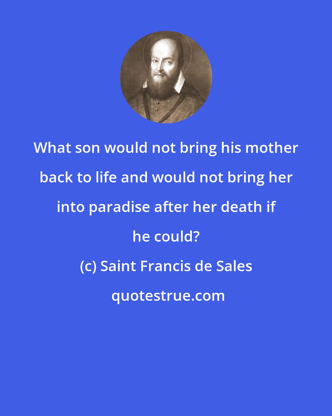 Saint Francis de Sales: What son would not bring his mother back to life and would not bring her into paradise after her death if he could?