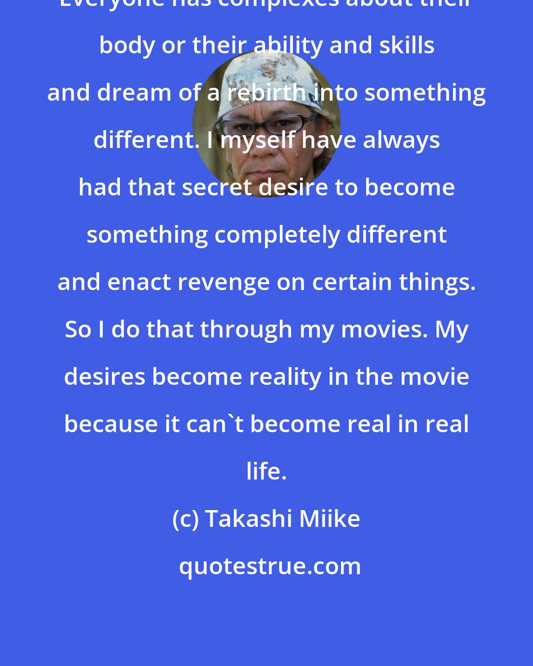 Takashi Miike: Everyone has complexes about their body or their ability and skills and dream of a rebirth into something different. I myself have always had that secret desire to become something completely different and enact revenge on certain things. So I do that through my movies. My desires become reality in the movie because it can't become real in real life.