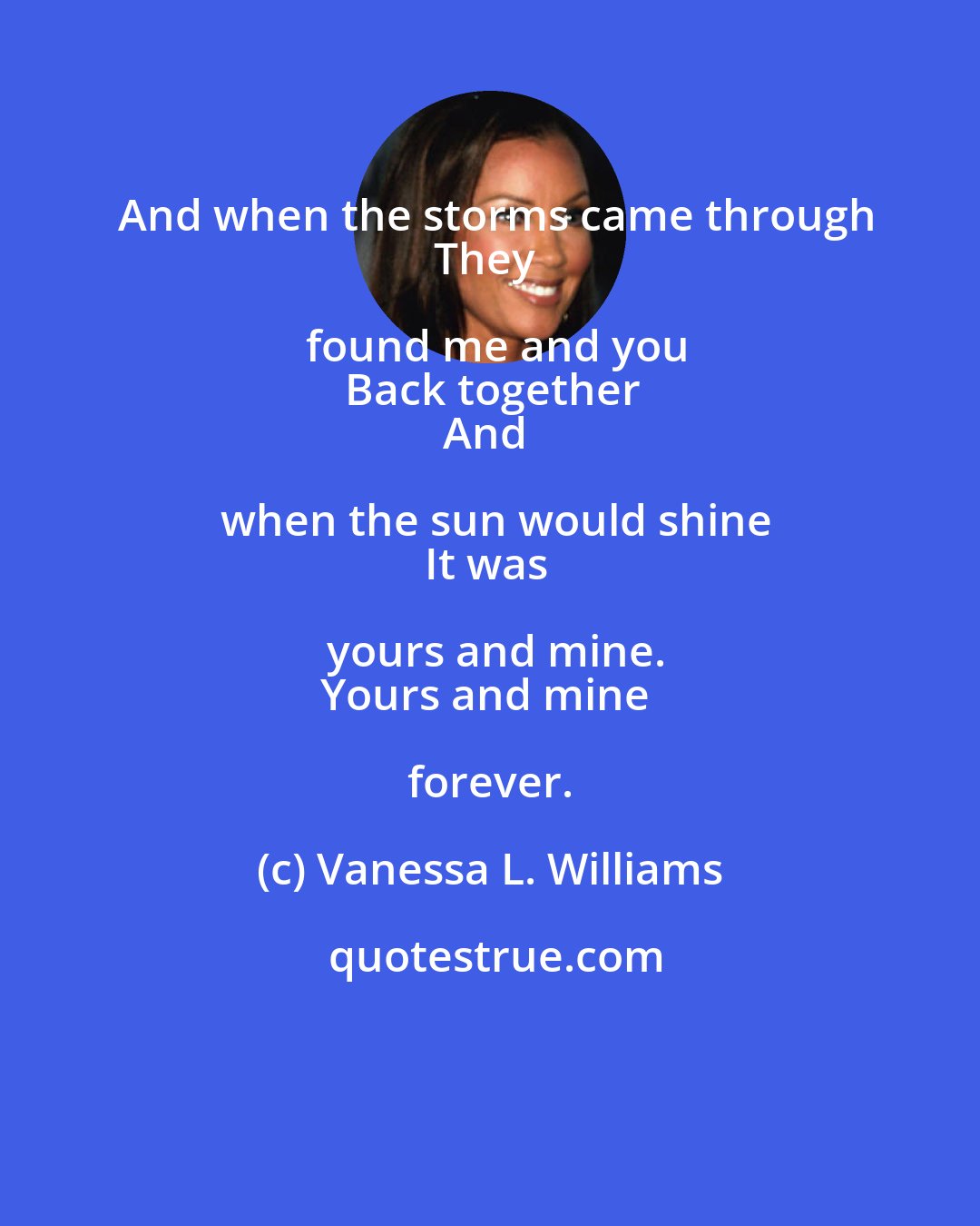 Vanessa L. Williams: And when the storms came through
They found me and you
Back together
And when the sun would shine
It was yours and mine.
Yours and mine forever.