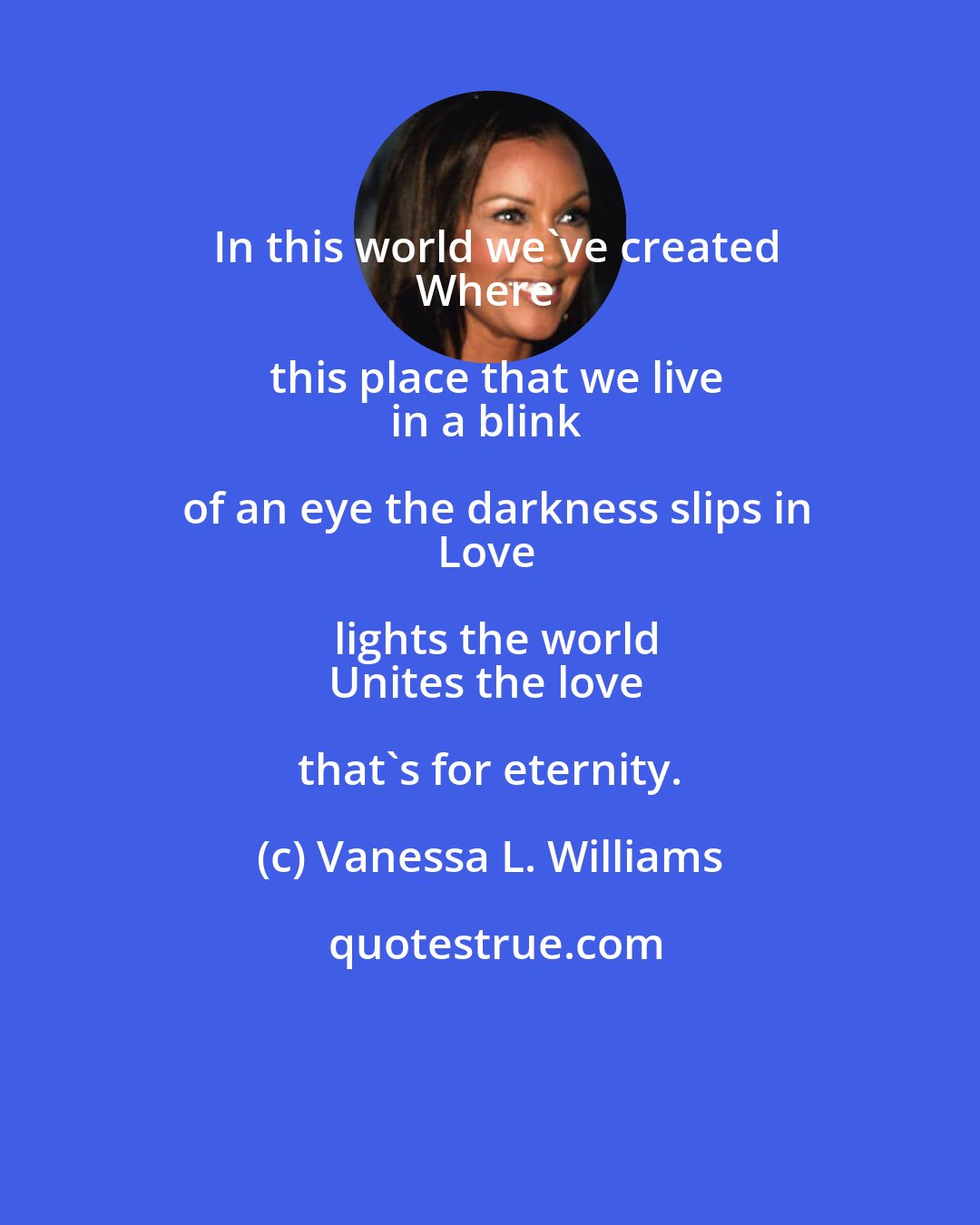 Vanessa L. Williams: In this world we've created
Where this place that we live
in a blink of an eye the darkness slips in
Love lights the world
Unites the love that's for eternity.