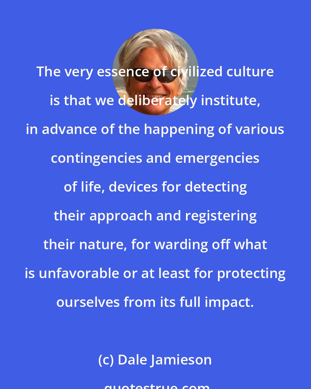 Dale Jamieson: The very essence of civilized culture is that we deliberately institute, in advance of the happening of various contingencies and emergencies of life, devices for detecting their approach and registering their nature, for warding off what is unfavorable or at least for protecting ourselves from its full impact.