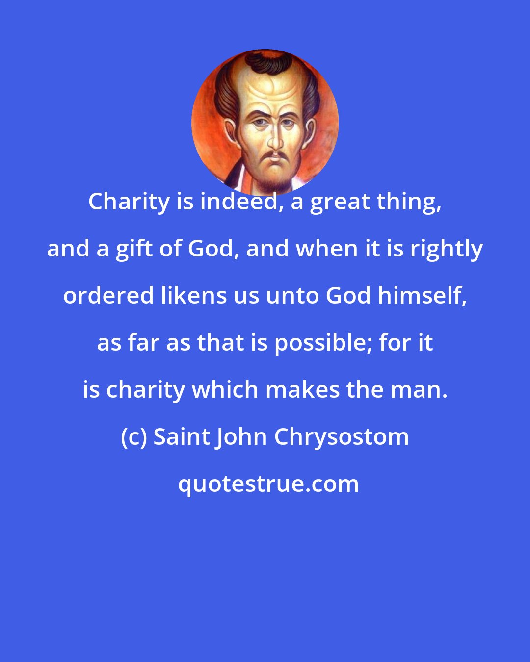 Saint John Chrysostom: Charity is indeed, a great thing, and a gift of God, and when it is rightly ordered likens us unto God himself, as far as that is possible; for it is charity which makes the man.