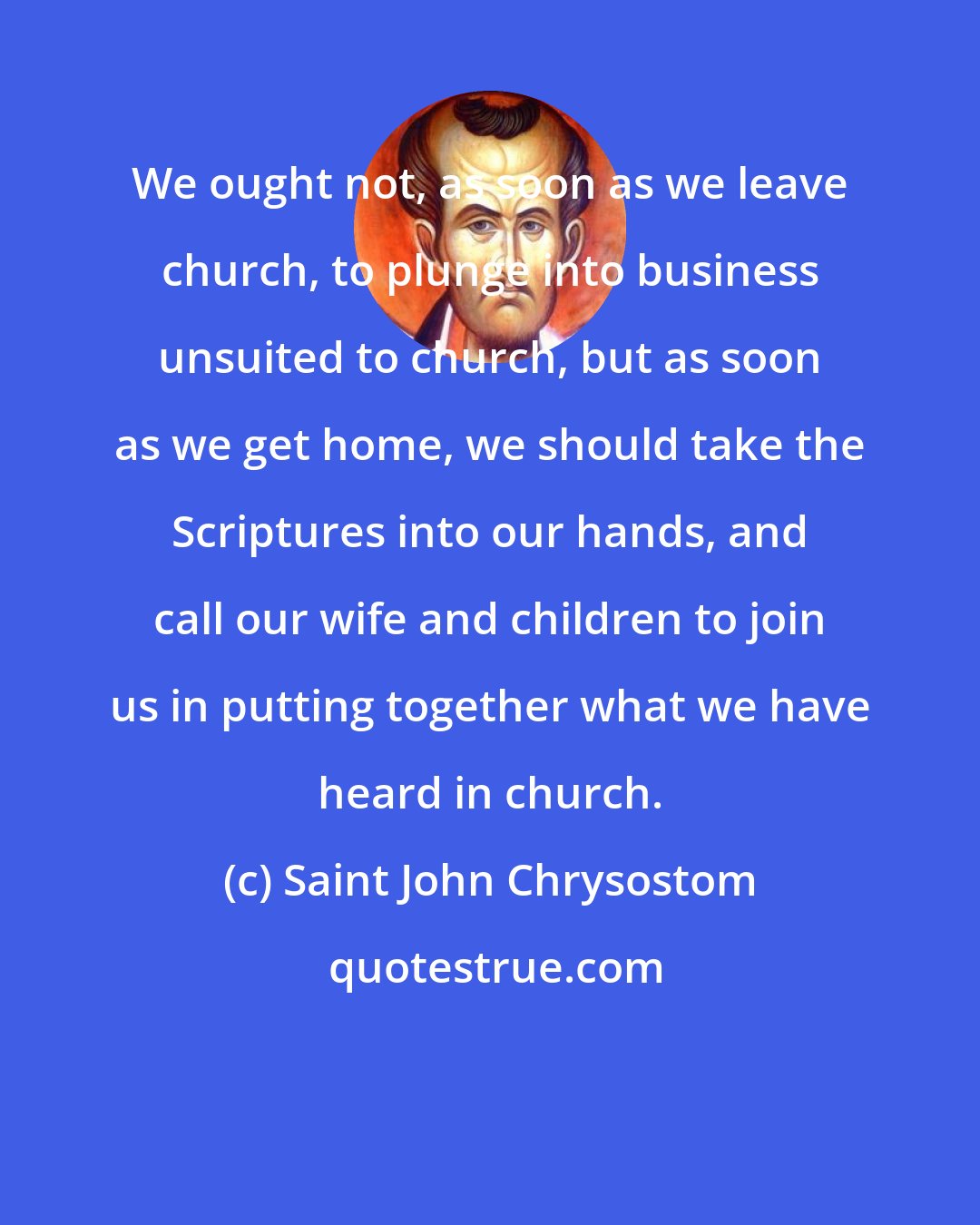 Saint John Chrysostom: We ought not, as soon as we leave church, to plunge into business unsuited to church, but as soon as we get home, we should take the Scriptures into our hands, and call our wife and children to join us in putting together what we have heard in church.