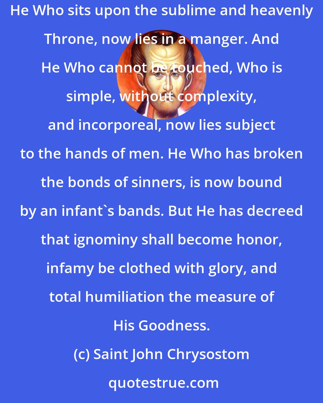 Saint John Chrysostom: What shall I say! And how shall I describe this Birth to you? For this wonder fills me with astonishment. The Ancient of Days has become an infant. He Who sits upon the sublime and heavenly Throne, now lies in a manger. And He Who cannot be touched, Who is simple, without complexity, and incorporeal, now lies subject to the hands of men. He Who has broken the bonds of sinners, is now bound by an infant's bands. But He has decreed that ignominy shall become honor, infamy be clothed with glory, and total humiliation the measure of His Goodness.
