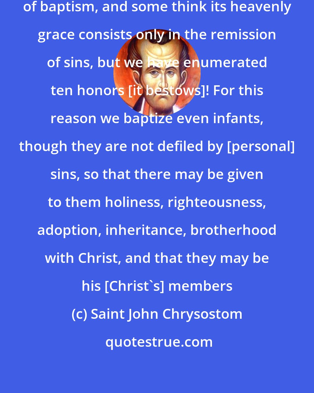 Saint John Chrysostom: You see how many are the benefits of baptism, and some think its heavenly grace consists only in the remission of sins, but we have enumerated ten honors [it bestows]! For this reason we baptize even infants, though they are not defiled by [personal] sins, so that there may be given to them holiness, righteousness, adoption, inheritance, brotherhood with Christ, and that they may be his [Christ's] members