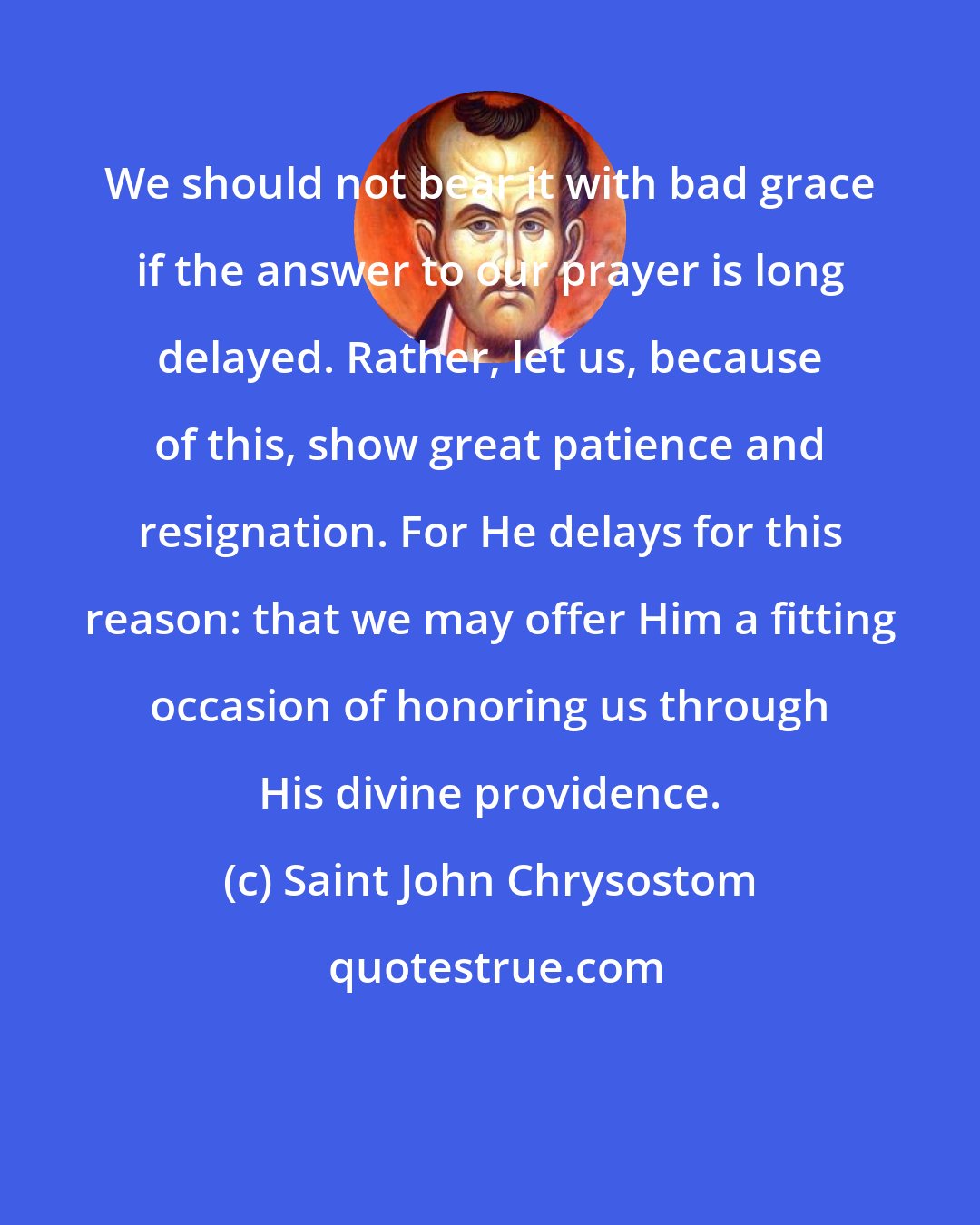 Saint John Chrysostom: We should not bear it with bad grace if the answer to our prayer is long delayed. Rather, let us, because of this, show great patience and resignation. For He delays for this reason: that we may offer Him a fitting occasion of honoring us through His divine providence.