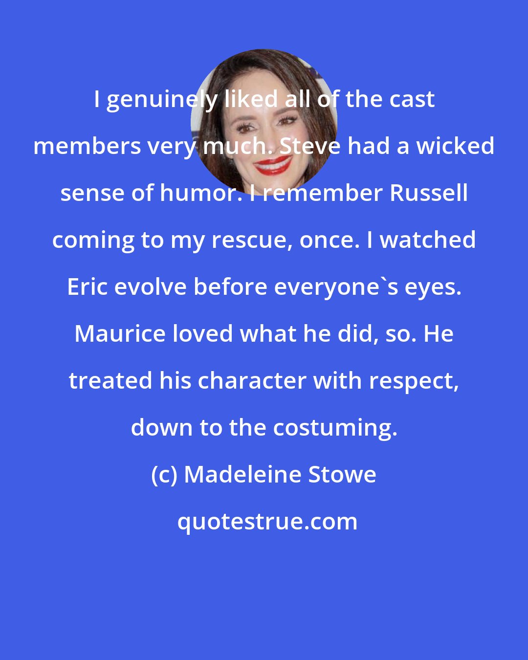 Madeleine Stowe: I genuinely liked all of the cast members very much. Steve had a wicked sense of humor. I remember Russell coming to my rescue, once. I watched Eric evolve before everyone's eyes. Maurice loved what he did, so. He treated his character with respect, down to the costuming.