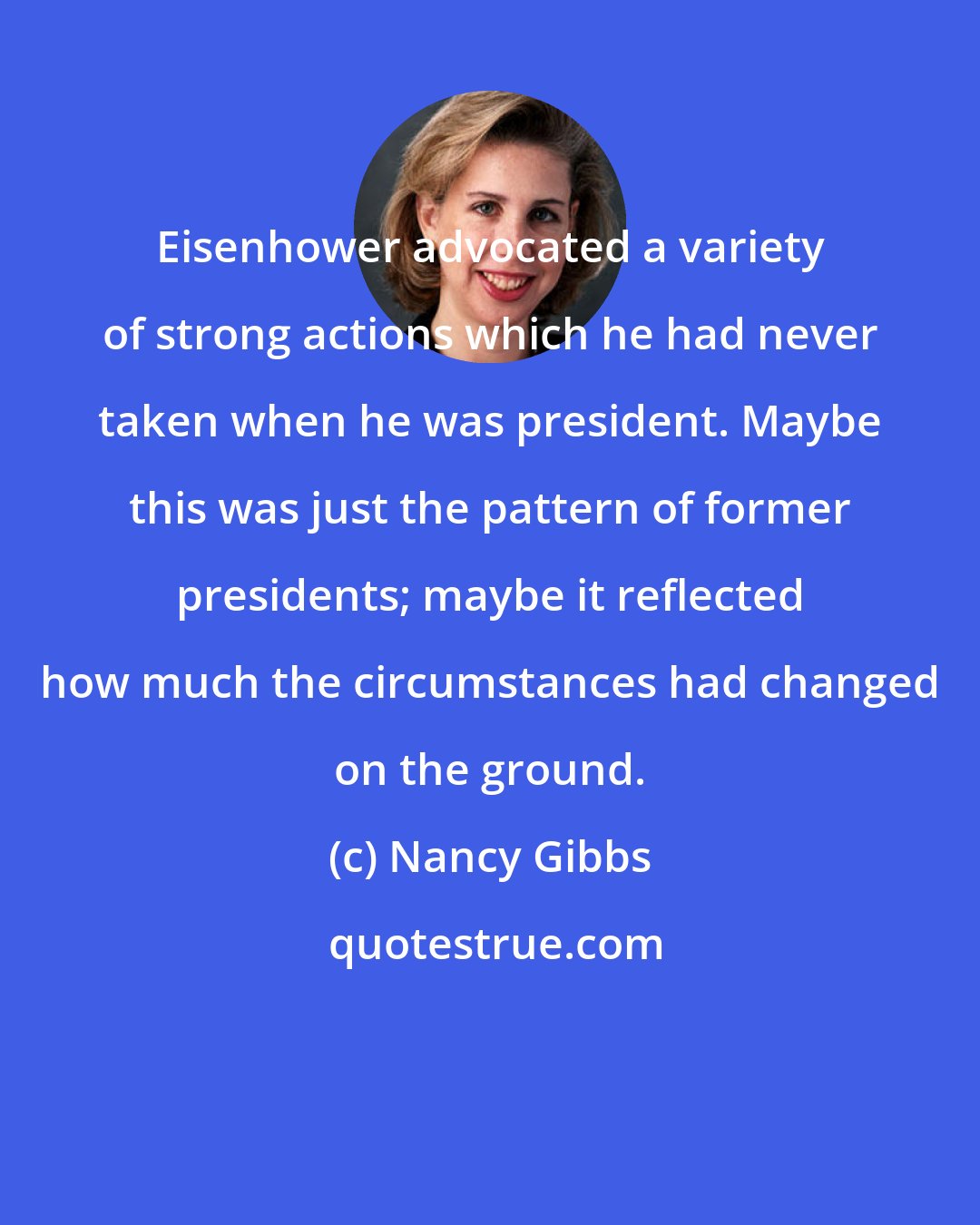 Nancy Gibbs: Eisenhower advocated a variety of strong actions which he had never taken when he was president. Maybe this was just the pattern of former presidents; maybe it reflected how much the circumstances had changed on the ground.