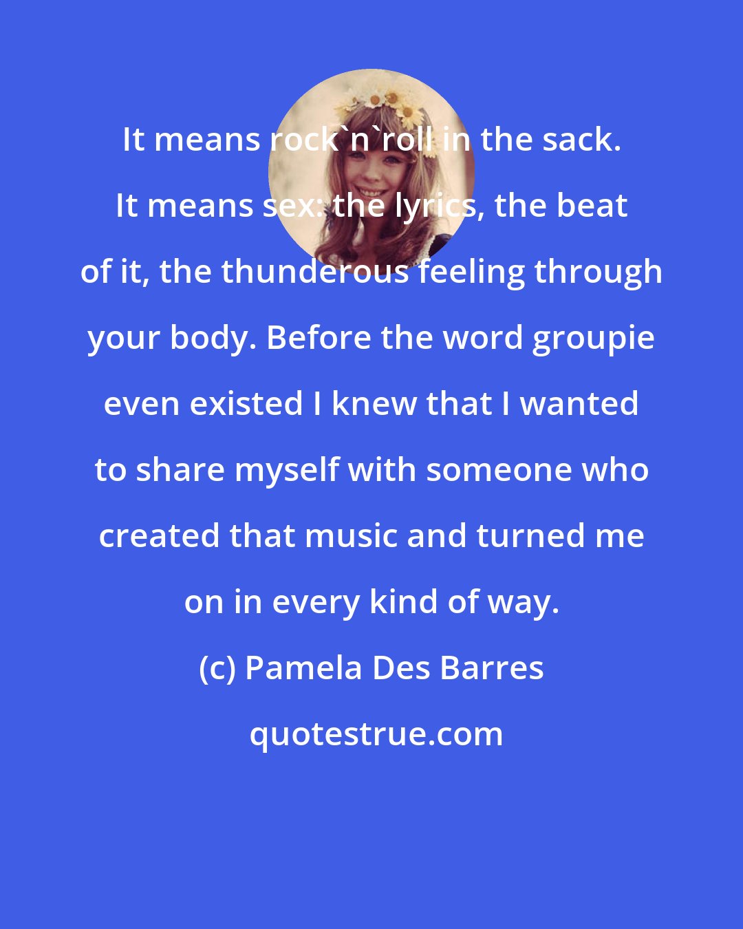 Pamela Des Barres: It means rock'n'roll in the sack. It means sex: the lyrics, the beat of it, the thunderous feeling through your body. Before the word groupie even existed I knew that I wanted to share myself with someone who created that music and turned me on in every kind of way.