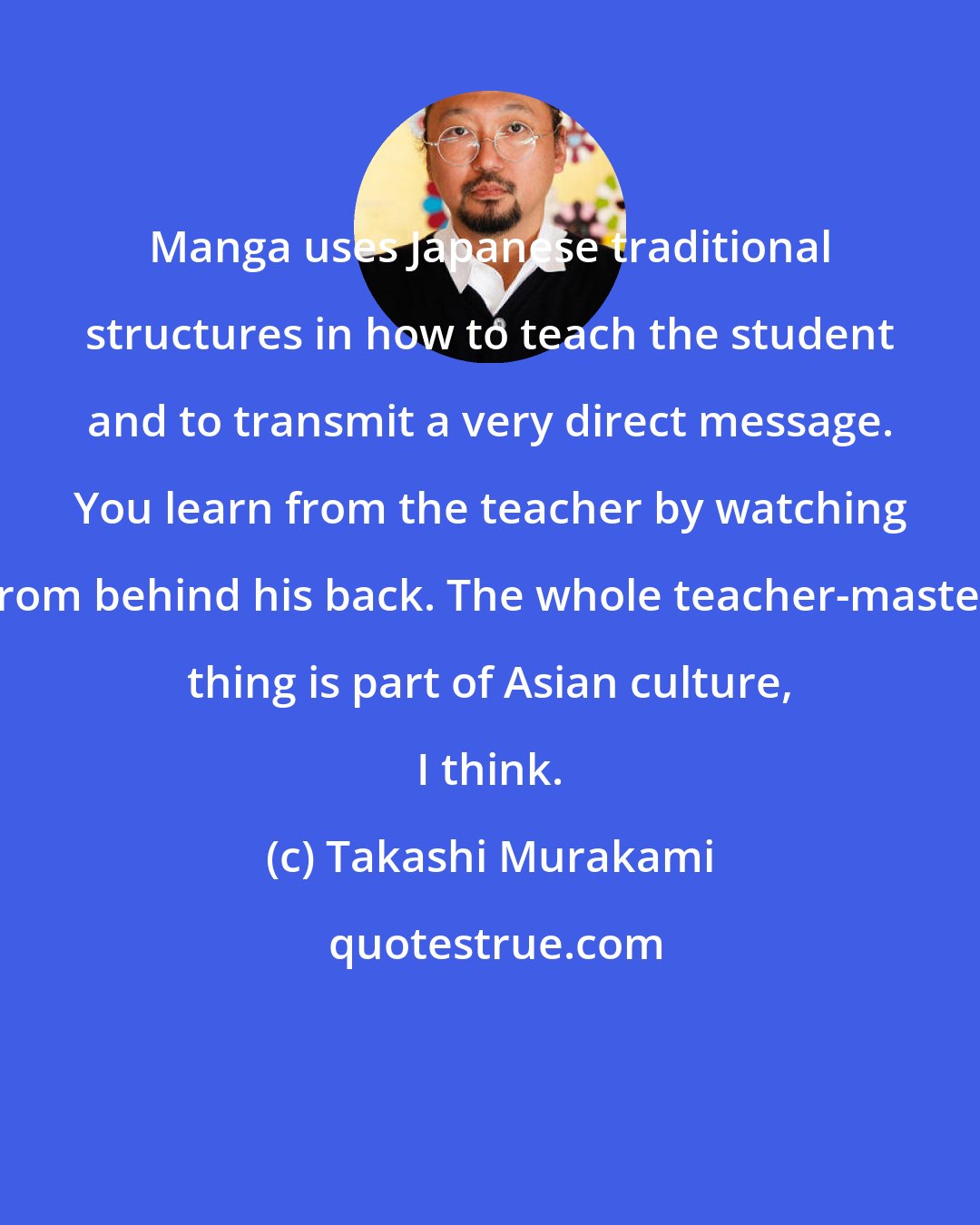 Takashi Murakami: Manga uses Japanese traditional structures in how to teach the student and to transmit a very direct message. You learn from the teacher by watching from behind his back. The whole teacher-master thing is part of Asian culture, I think.