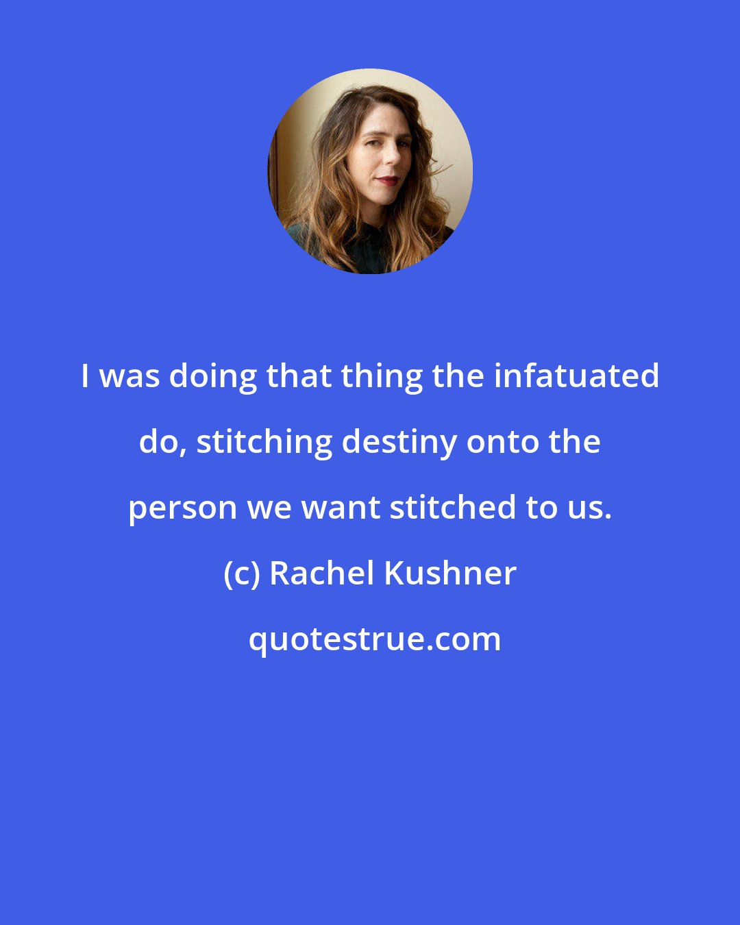 Rachel Kushner: I was doing that thing the infatuated do, stitching destiny onto the person we want stitched to us.