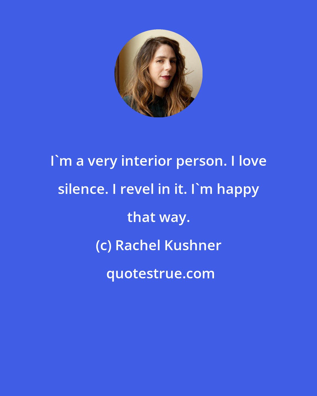 Rachel Kushner: I'm a very interior person. I love silence. I revel in it. I'm happy that way.