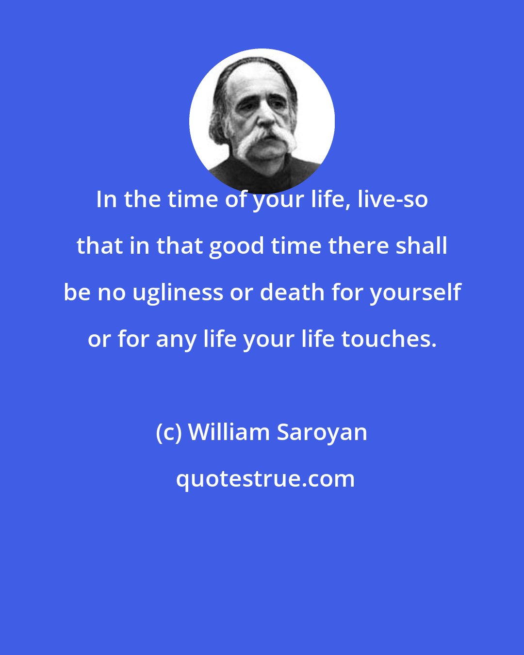 William Saroyan: In the time of your life, live-so that in that good time there shall be no ugliness or death for yourself or for any life your life touches.