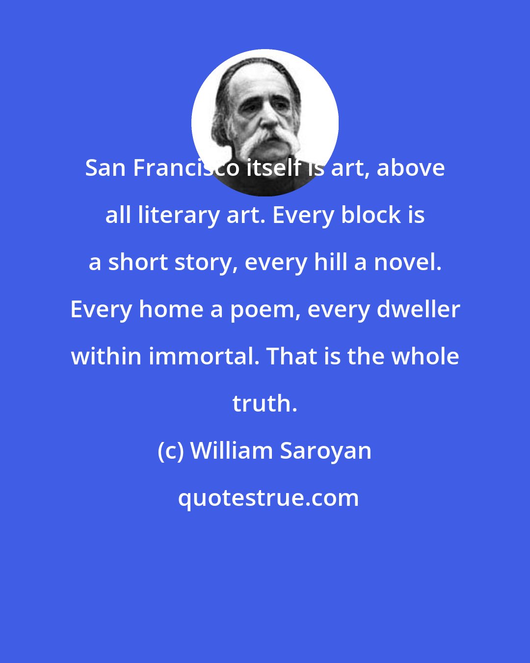 William Saroyan: San Francisco itself is art, above all literary art. Every block is a short story, every hill a novel. Every home a poem, every dweller within immortal. That is the whole truth.
