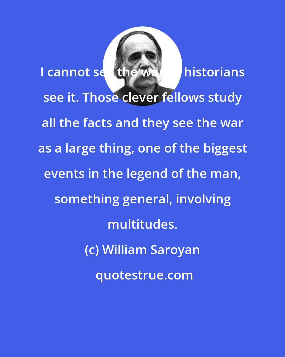 William Saroyan: I cannot see the war as historians see it. Those clever fellows study all the facts and they see the war as a large thing, one of the biggest events in the legend of the man, something general, involving multitudes.