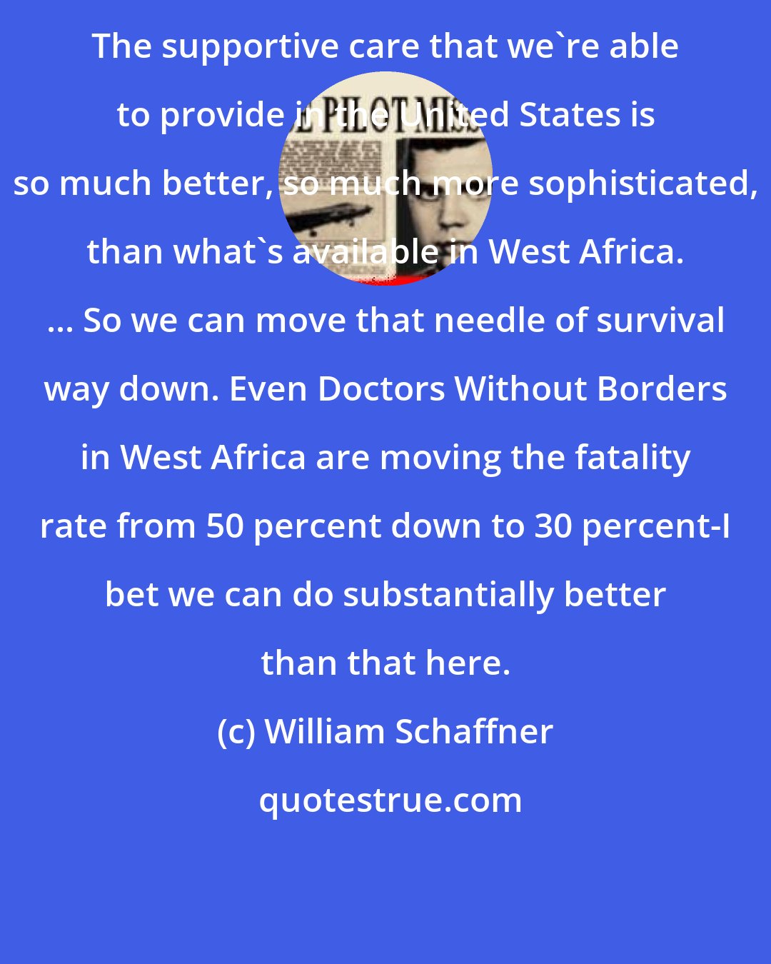 William Schaffner: The supportive care that we're able to provide in the United States is so much better, so much more sophisticated, than what's available in West Africa. ... So we can move that needle of survival way down. Even Doctors Without Borders in West Africa are moving the fatality rate from 50 percent down to 30 percent-I bet we can do substantially better than that here.