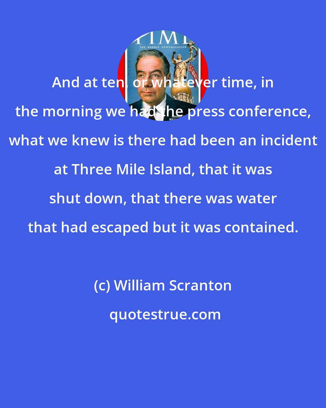 William Scranton: And at ten, or whatever time, in the morning we had the press conference, what we knew is there had been an incident at Three Mile Island, that it was shut down, that there was water that had escaped but it was contained.