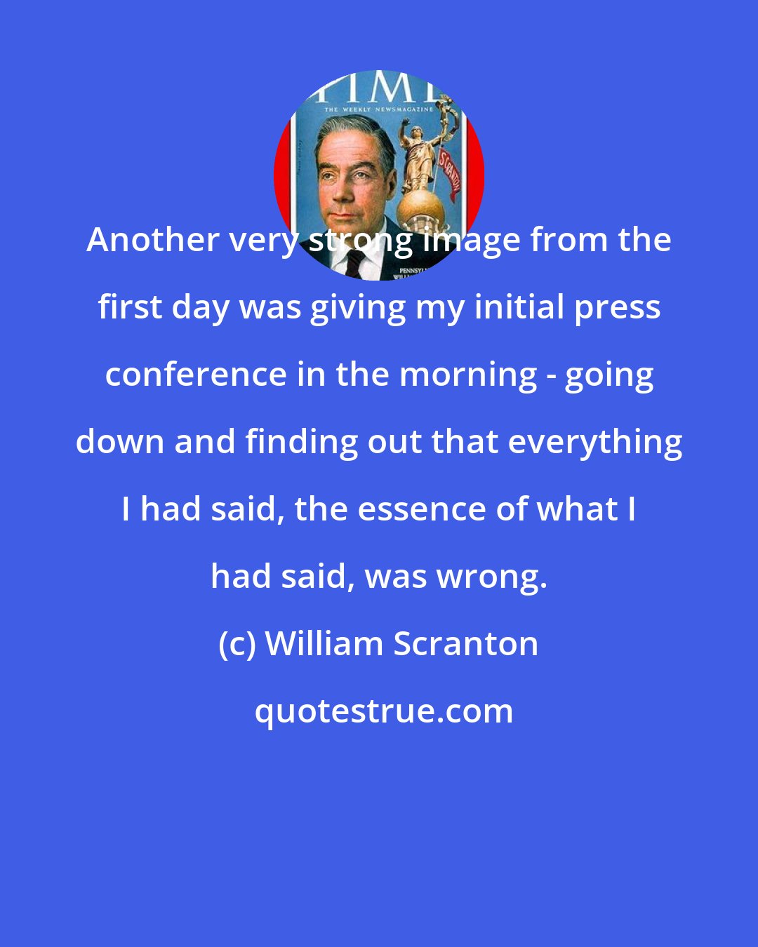 William Scranton: Another very strong image from the first day was giving my initial press conference in the morning - going down and finding out that everything I had said, the essence of what I had said, was wrong.
