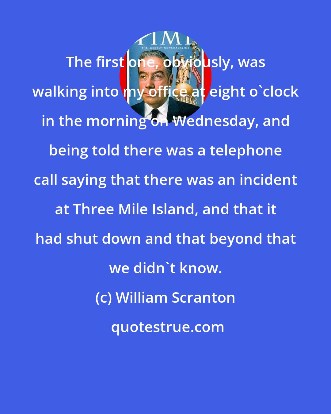 William Scranton: The first one, obviously, was walking into my office at eight o'clock in the morning on Wednesday, and being told there was a telephone call saying that there was an incident at Three Mile Island, and that it had shut down and that beyond that we didn't know.