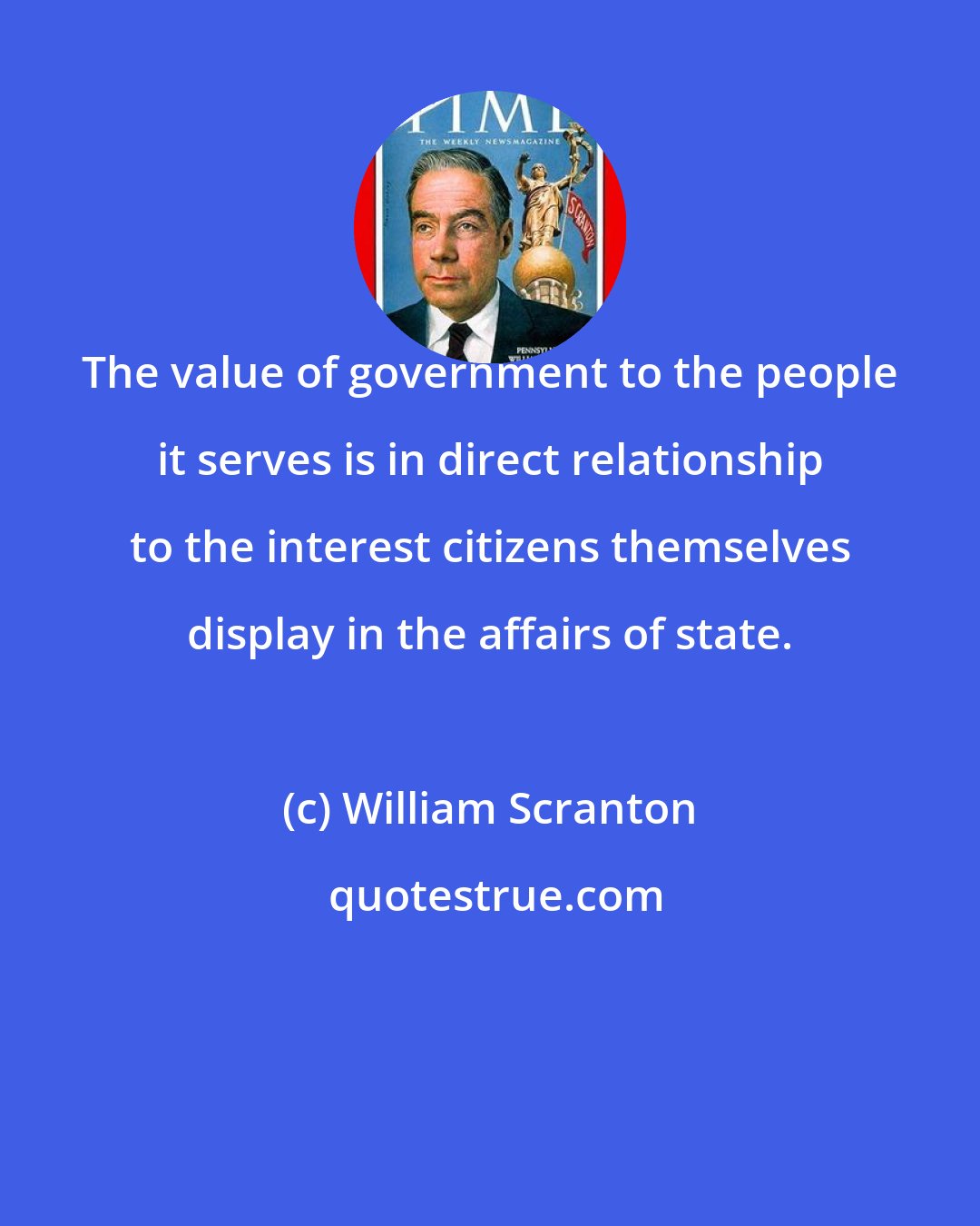 William Scranton: The value of government to the people it serves is in direct relationship to the interest citizens themselves display in the affairs of state.