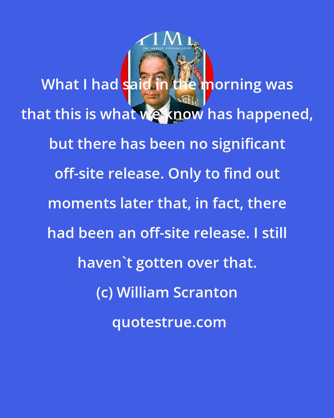 William Scranton: What I had said in the morning was that this is what we know has happened, but there has been no significant off-site release. Only to find out moments later that, in fact, there had been an off-site release. I still haven't gotten over that.