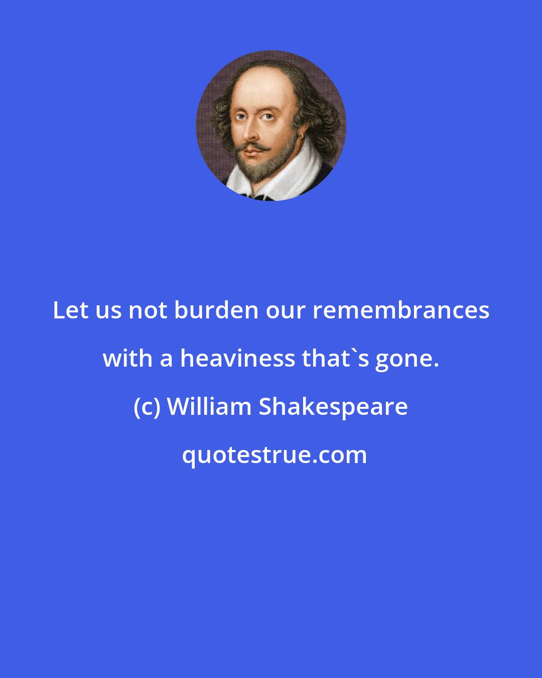 William Shakespeare: Let us not burden our remembrances with a heaviness that's gone.