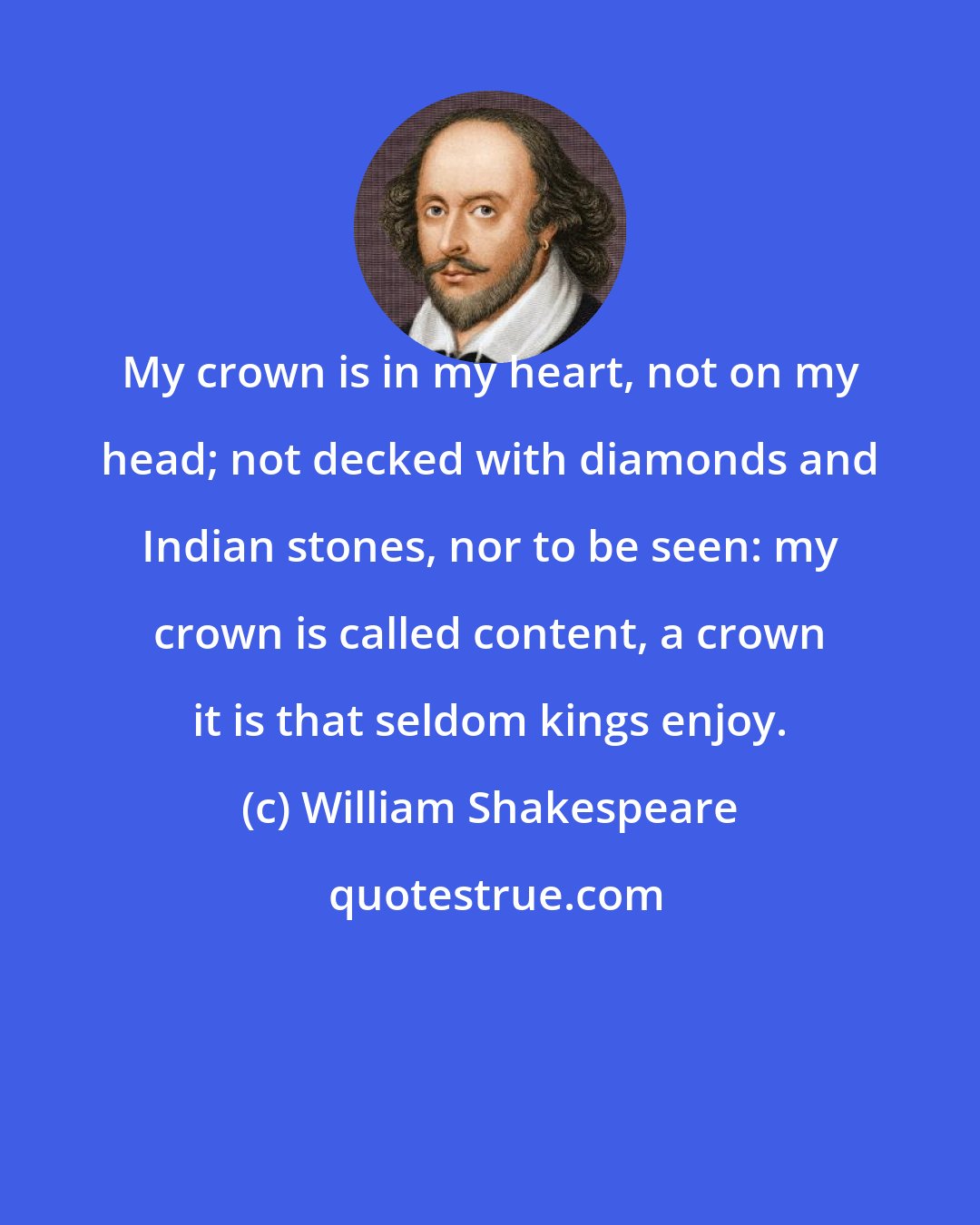 William Shakespeare: My crown is in my heart, not on my head; not decked with diamonds and Indian stones, nor to be seen: my crown is called content, a crown it is that seldom kings enjoy.
