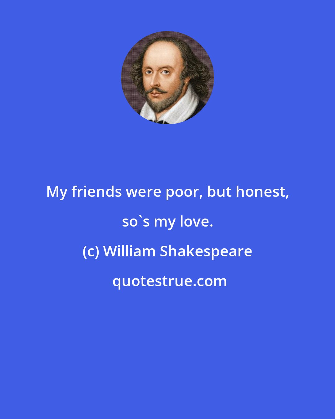 William Shakespeare: My friends were poor, but honest, so's my love.