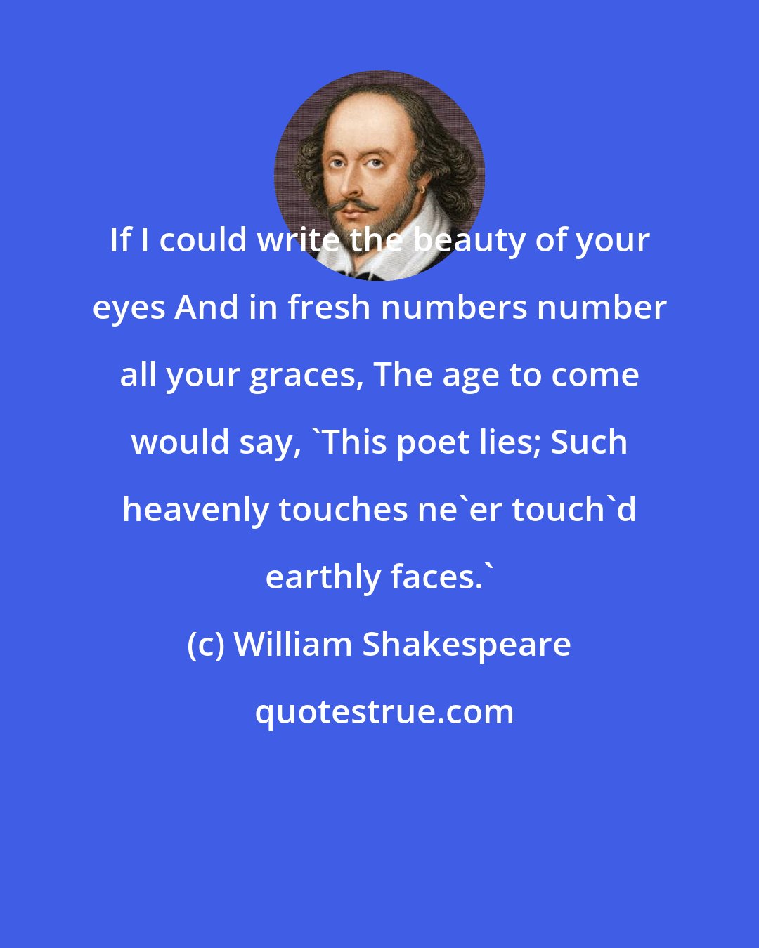 William Shakespeare: If I could write the beauty of your eyes And in fresh numbers number all your graces, The age to come would say, 'This poet lies; Such heavenly touches ne'er touch'd earthly faces.'