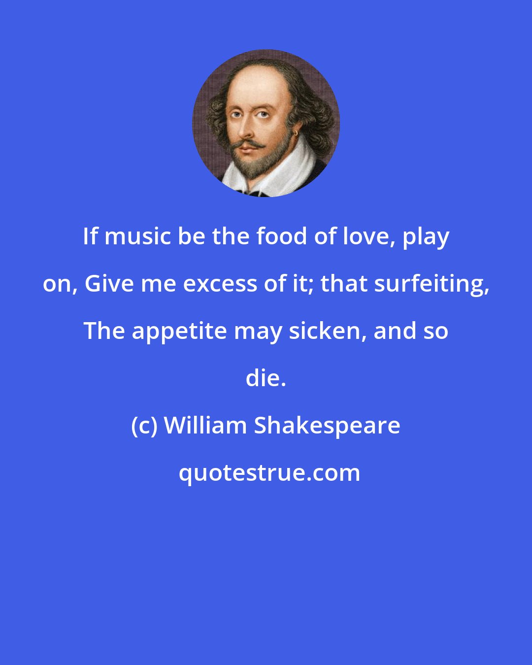 William Shakespeare: If music be the food of love, play on, Give me excess of it; that surfeiting, The appetite may sicken, and so die.
