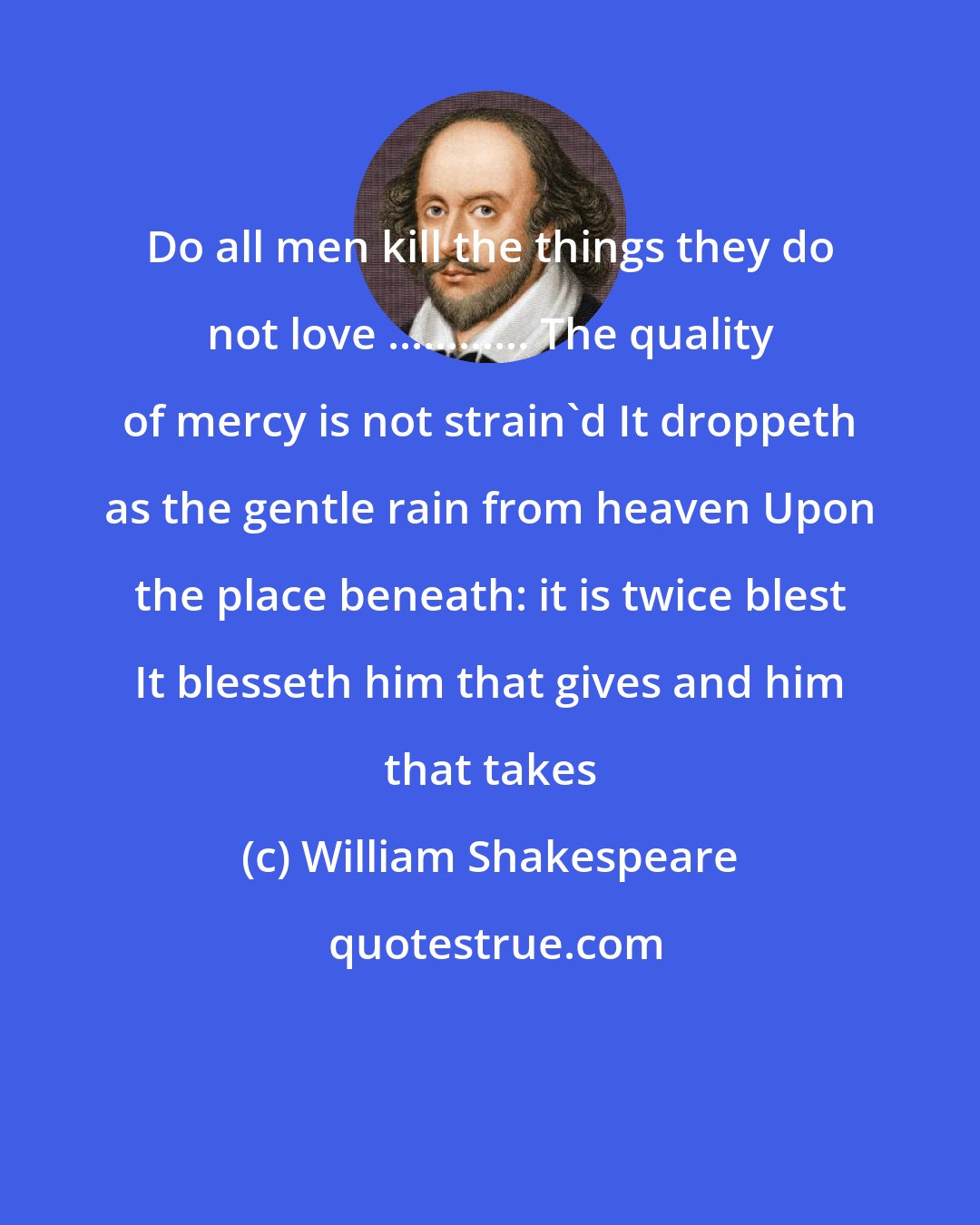 William Shakespeare: Do all men kill the things they do not love ............ The quality of mercy is not strain'd It droppeth as the gentle rain from heaven Upon the place beneath: it is twice blest It blesseth him that gives and him that takes