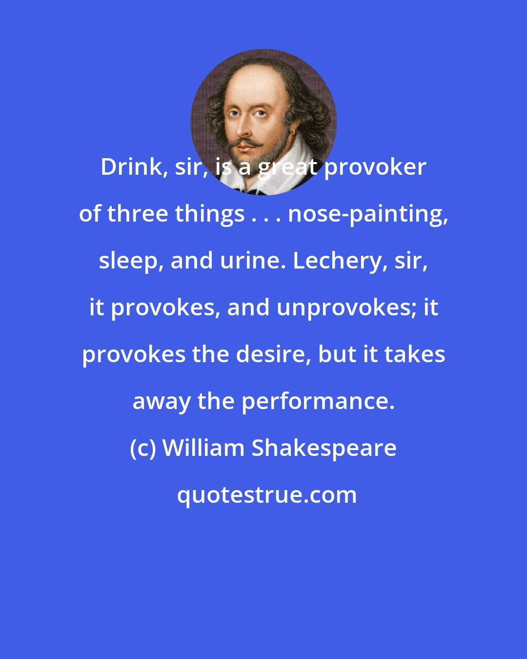 William Shakespeare: Drink, sir, is a great provoker of three things . . . nose-painting, sleep, and urine. Lechery, sir, it provokes, and unprovokes; it provokes the desire, but it takes away the performance.
