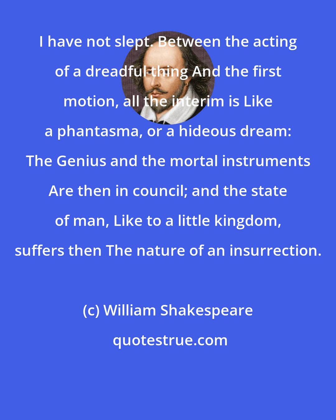 William Shakespeare: I have not slept. Between the acting of a dreadful thing And the first motion, all the interim is Like a phantasma, or a hideous dream: The Genius and the mortal instruments Are then in council; and the state of man, Like to a little kingdom, suffers then The nature of an insurrection.