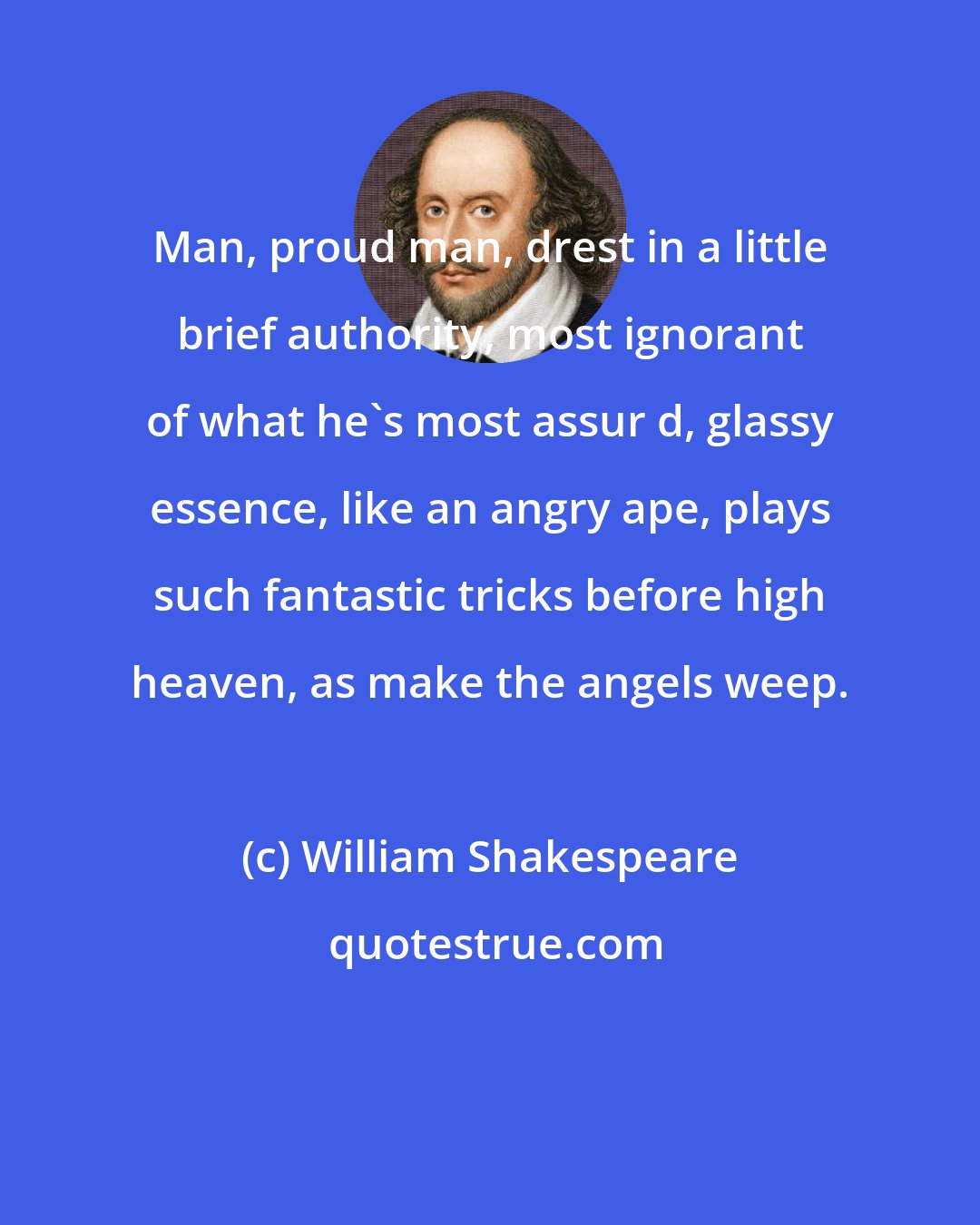 William Shakespeare: Man, proud man, drest in a little brief authority, most ignorant of what he's most assur d, glassy essence, like an angry ape, plays such fantastic tricks before high heaven, as make the angels weep.