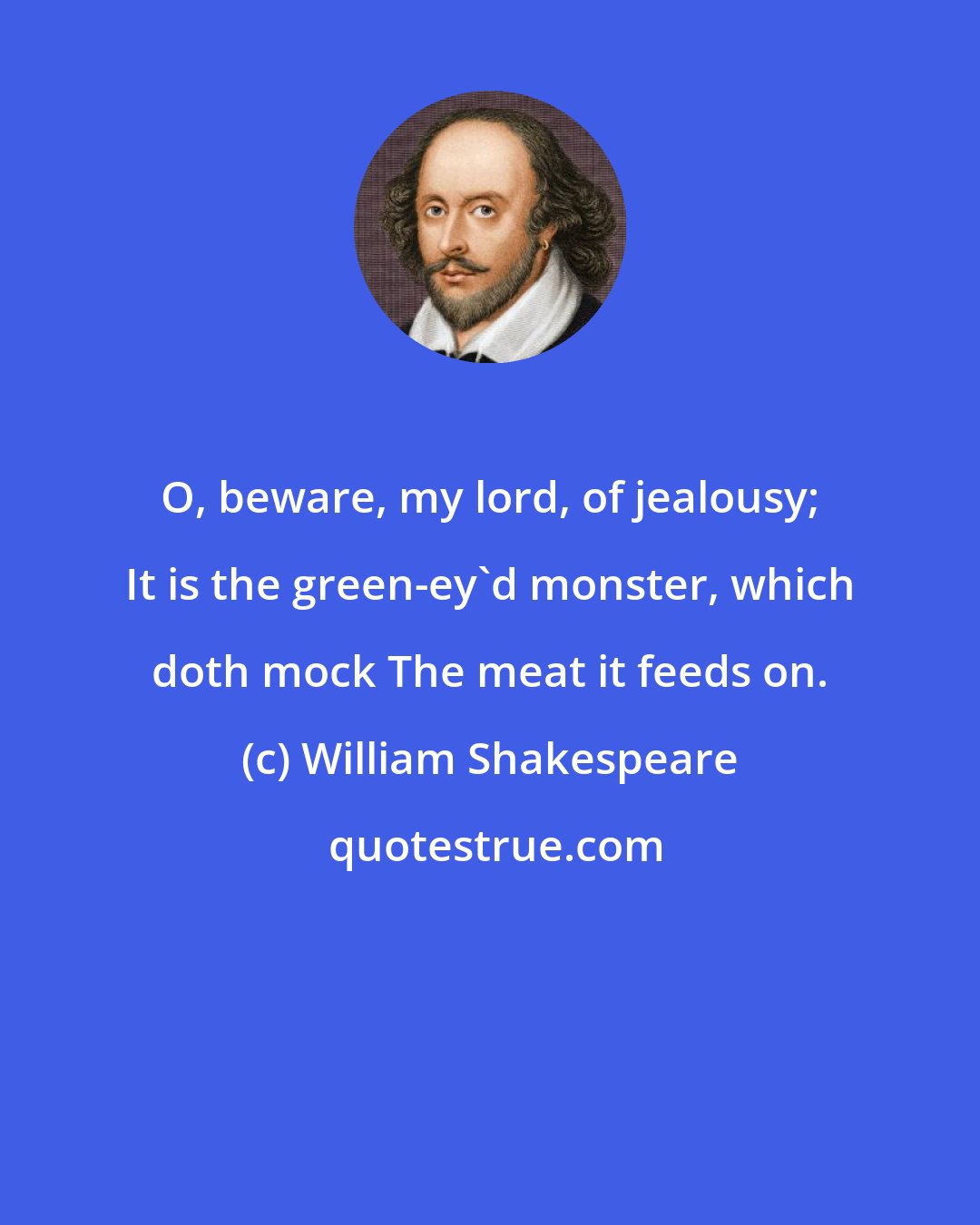 William Shakespeare: O, beware, my lord, of jealousy; It is the green-ey'd monster, which doth mock The meat it feeds on.