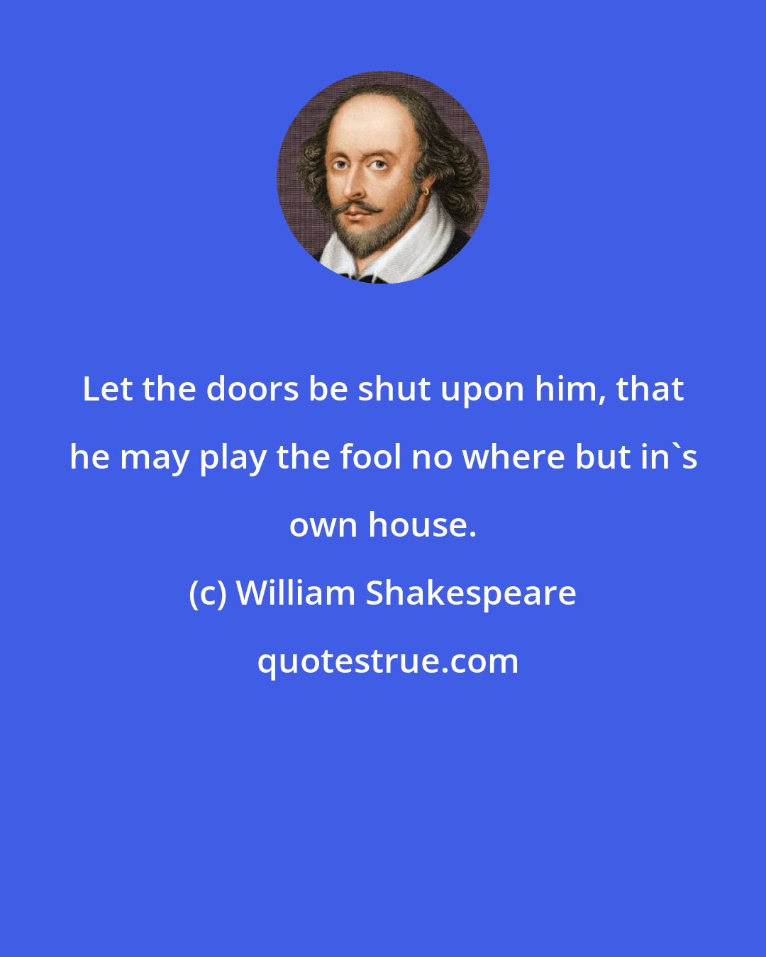 William Shakespeare: Let the doors be shut upon him, that he may play the fool no where but in's own house.