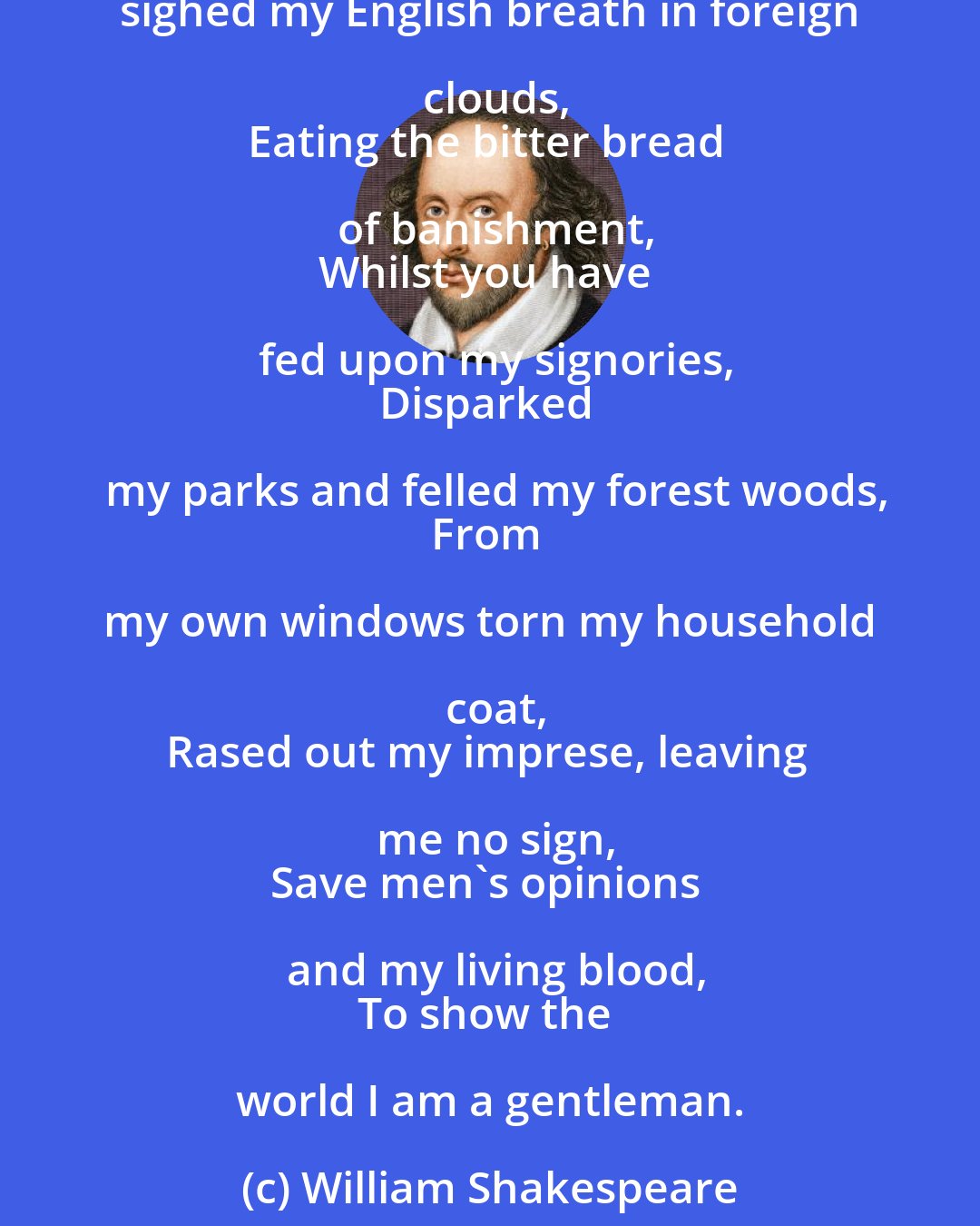 William Shakespeare: Myself--a prince by fortune of my birth,
Near to the king in blood, and near in love
Till you did make him misinterpret me--
Have stooped my neck under your injuries
And sighed my English breath in foreign clouds,
Eating the bitter bread of banishment,
Whilst you have fed upon my signories,
Disparked my parks and felled my forest woods,
From my own windows torn my household coat,
Rased out my imprese, leaving me no sign,
Save men's opinions and my living blood,
To show the world I am a gentleman.