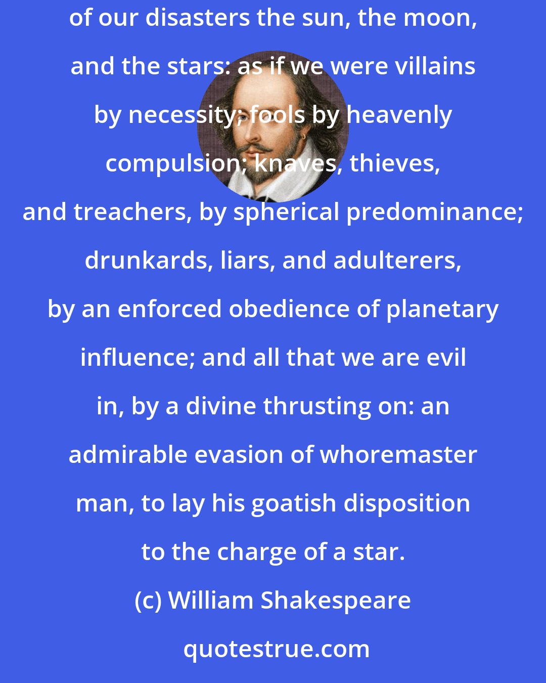 William Shakespeare: This is the excellent foppery of the world, that, when we are sick in fortune,--often the surfeit of our own behavior,--we make guilty of our disasters the sun, the moon, and the stars: as if we were villains by necessity; fools by heavenly compulsion; knaves, thieves, and treachers, by spherical predominance; drunkards, liars, and adulterers, by an enforced obedience of planetary influence; and all that we are evil in, by a divine thrusting on: an admirable evasion of whoremaster man, to lay his goatish disposition to the charge of a star.