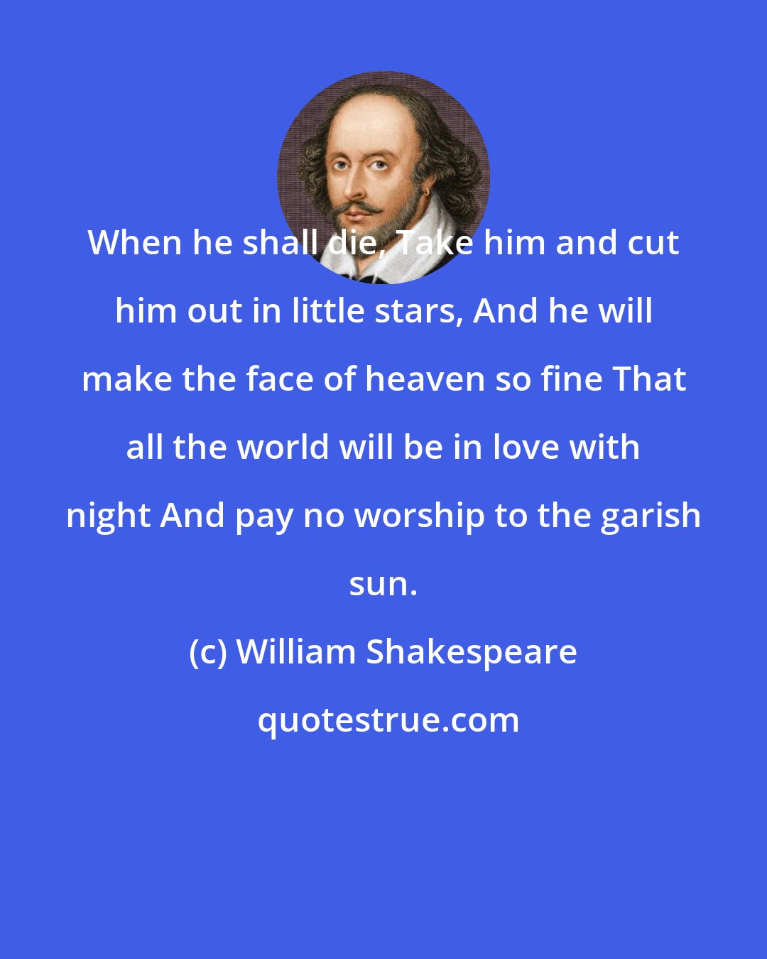 William Shakespeare: When he shall die, Take him and cut him out in little stars, And he will make the face of heaven so fine That all the world will be in love with night And pay no worship to the garish sun.