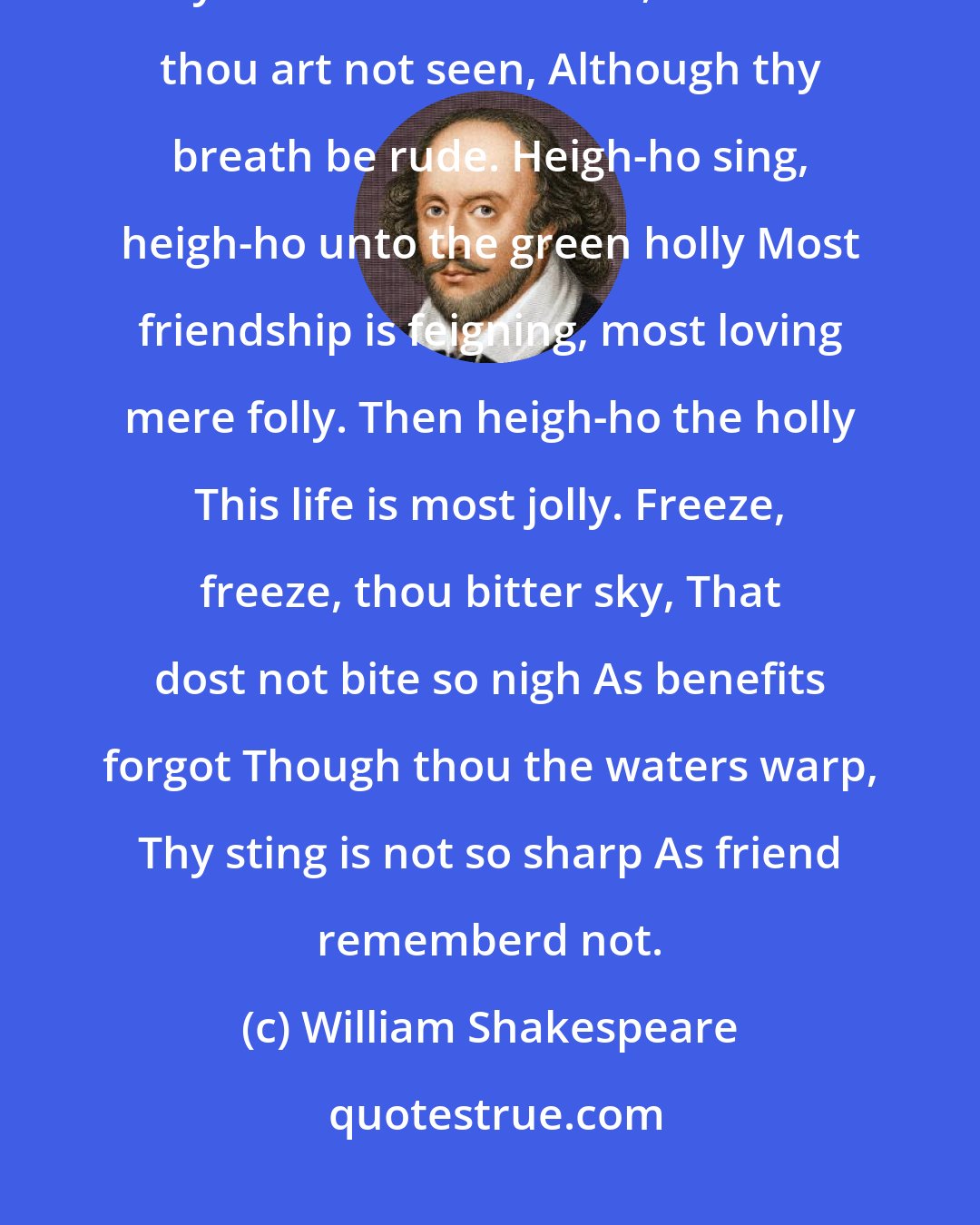William Shakespeare: Blow, blow, thou winter wind, Thou art not so unkind As mans ingratitude Thy tooth is not so keen, Because thou art not seen, Although thy breath be rude. Heigh-ho sing, heigh-ho unto the green holly Most friendship is feigning, most loving mere folly. Then heigh-ho the holly This life is most jolly. Freeze, freeze, thou bitter sky, That dost not bite so nigh As benefits forgot Though thou the waters warp, Thy sting is not so sharp As friend rememberd not.
