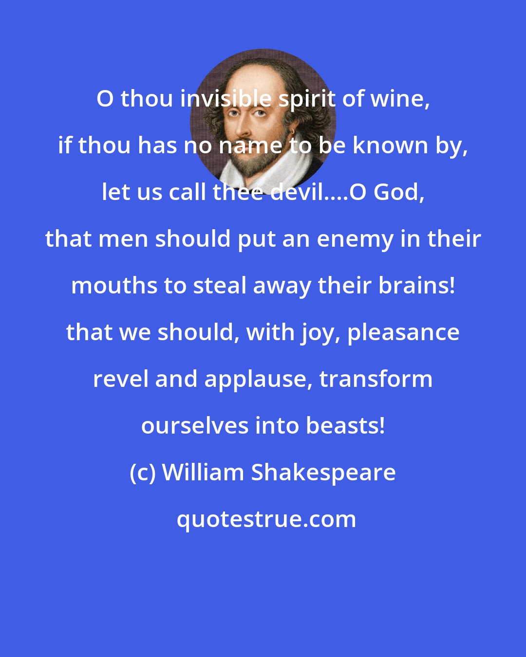 William Shakespeare: O thou invisible spirit of wine, if thou has no name to be known by, let us call thee devil....O God, that men should put an enemy in their mouths to steal away their brains! that we should, with joy, pleasance revel and applause, transform ourselves into beasts!