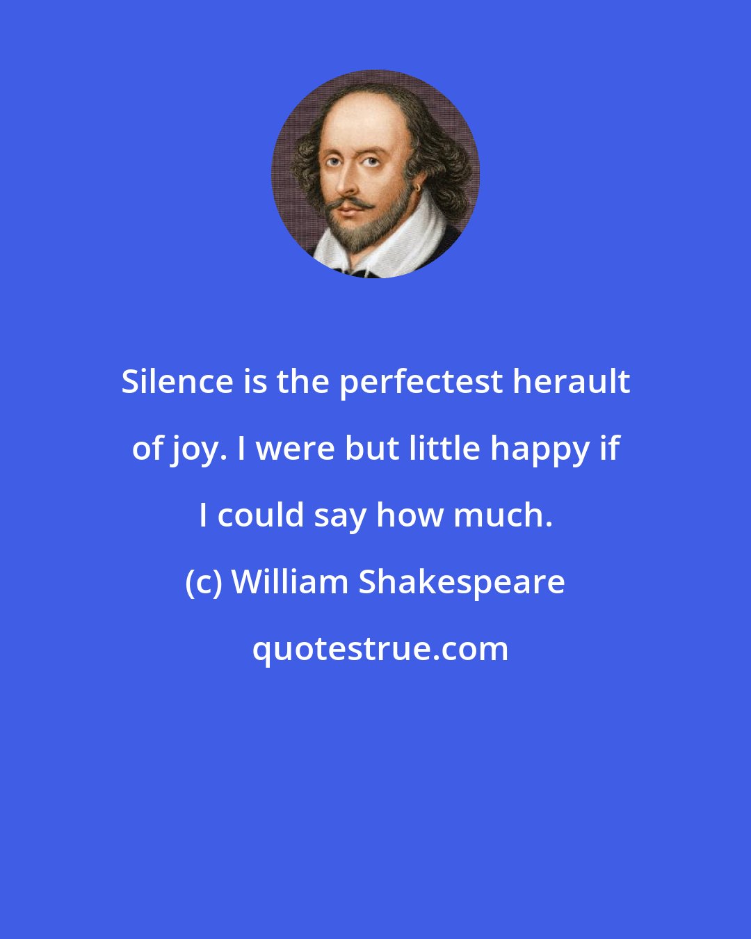 William Shakespeare: Silence is the perfectest herault of joy. I were but little happy if I could say how much.