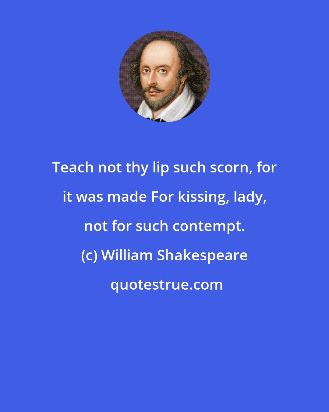 William Shakespeare: Teach not thy lip such scorn, for it was made For kissing, lady, not for such contempt.