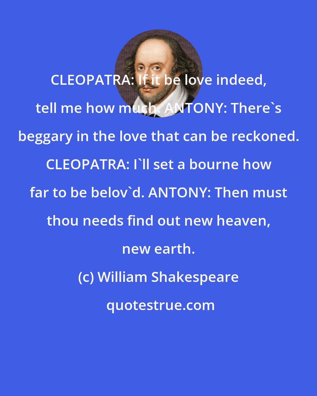 William Shakespeare: CLEOPATRA: If it be love indeed, tell me how much. ANTONY: There's beggary in the love that can be reckoned. CLEOPATRA: I'll set a bourne how far to be belov'd. ANTONY: Then must thou needs find out new heaven, new earth.