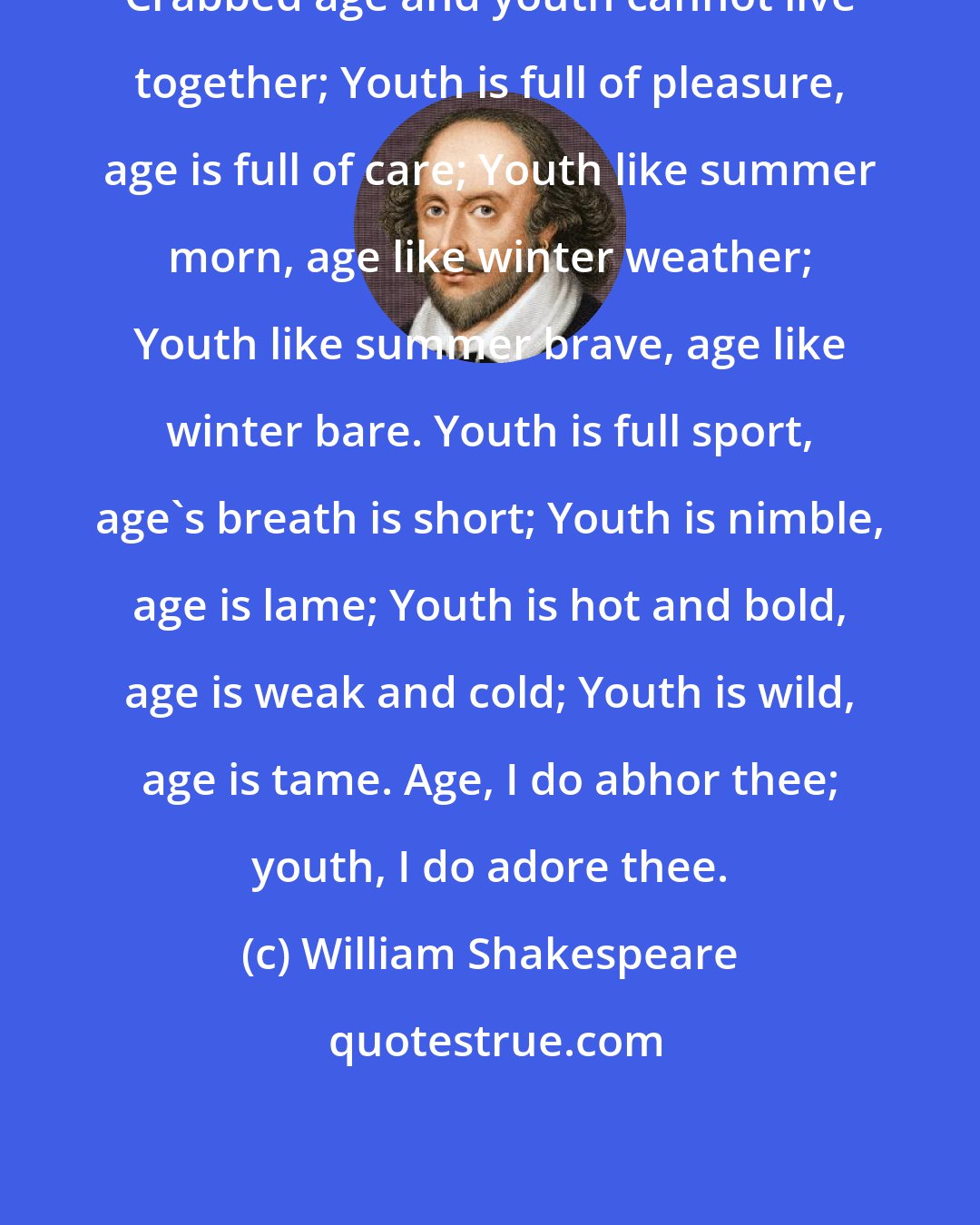 William Shakespeare: Crabbed age and youth cannot live together; Youth is full of pleasure, age is full of care; Youth like summer morn, age like winter weather; Youth like summer brave, age like winter bare. Youth is full sport, age's breath is short; Youth is nimble, age is lame; Youth is hot and bold, age is weak and cold; Youth is wild, age is tame. Age, I do abhor thee; youth, I do adore thee.