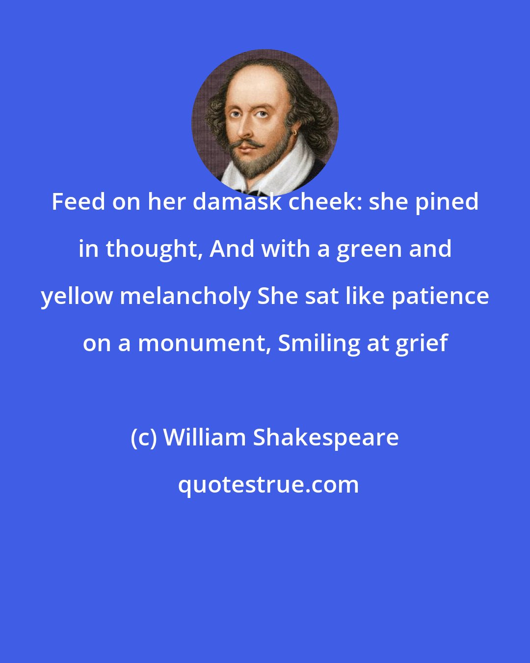William Shakespeare: Feed on her damask cheek: she pined in thought, And with a green and yellow melancholy She sat like patience on a monument, Smiling at grief
