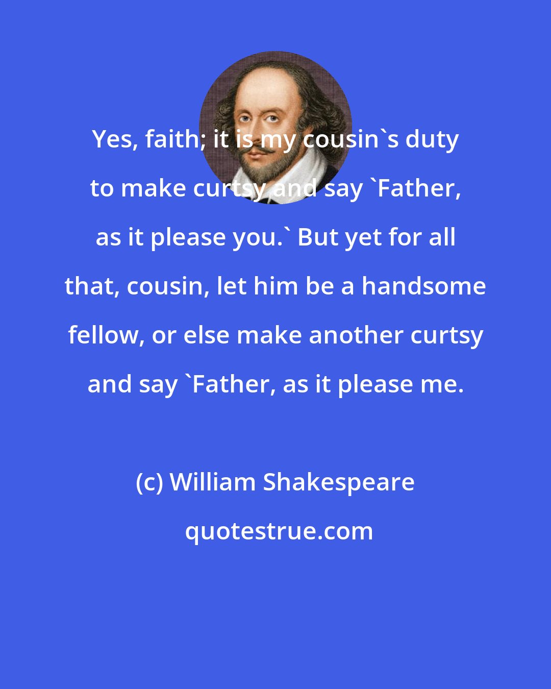 William Shakespeare: Yes, faith; it is my cousin's duty to make curtsy and say 'Father, as it please you.' But yet for all that, cousin, let him be a handsome fellow, or else make another curtsy and say 'Father, as it please me.