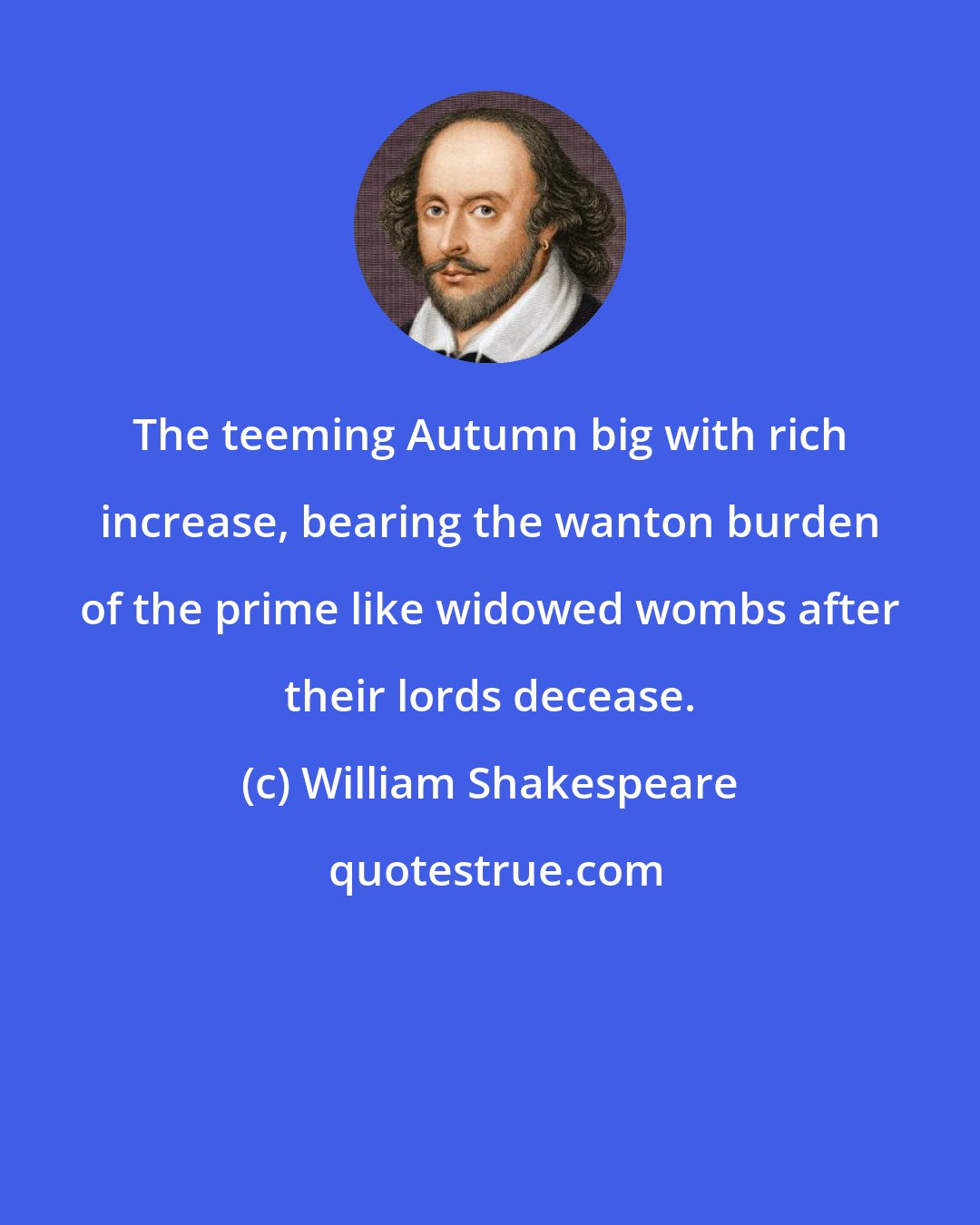 William Shakespeare: The teeming Autumn big with rich increase, bearing the wanton burden of the prime like widowed wombs after their lords decease.