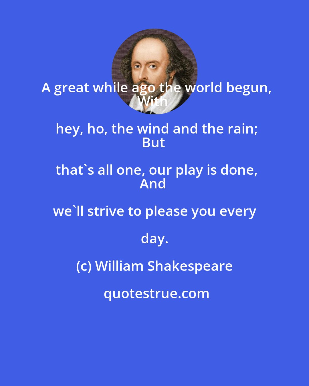 William Shakespeare: A great while ago the world begun,
With hey, ho, the wind and the rain;
But that's all one, our play is done,
And we'll strive to please you every day.